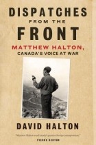 Дэвид Халтон - Dispatches from the Front: The Life of Matthew Halton, Canada&#039;s Voice at War