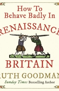 Рут Гудман - How to Behave Badly in Renaissance Britain