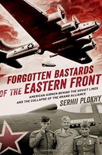 Сергей Плохий - Forgotten Bastards of the Eastern Front: American Airmen behind the Soviet Lines and the Collapse of the Grand Alliance