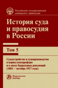  - История суда и правосудия в России. Том 5: Судоустройство и судопроизводство в период контрреформ и в эпоху буржуазных революций (1881 — октябрь 1917 года)