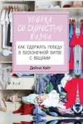 Дейна Уайт - Уборка со скоростью жизни: как одержать победу в бесконечной битве с вещами