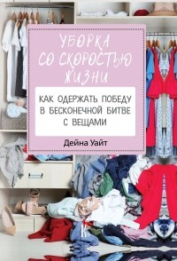 Дейна Уайт - Уборка со скоростью жизни: как одержать победу в бесконечной битве с вещами
