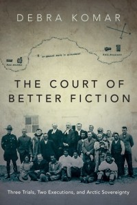Дебра Комар - The Court of Better Fiction: Three Trials, Two Executions, and Arctic Sovereignty