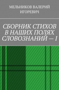 Валерий Игоревич Мельников - СБОРНИК СТИХОВ В НАШИХ ПОЛЯХ СЛОВОЗНАНИЙ – I