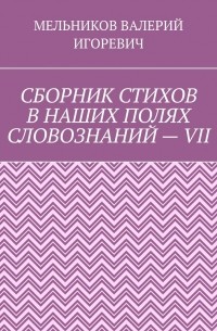 Валерий Игоревич Мельников - СБОРНИК СТИХОВ В НАШИХ ПОЛЯХ СЛОВОЗНАНИЙ – VII