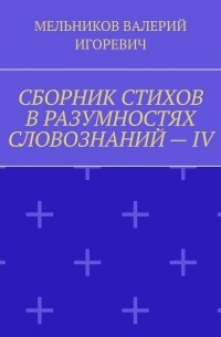 Валерий Игоревич Мельников - СБОРНИК СТИХОВ В РАЗУМНОСТЯХ СЛОВОЗНАНИЙ – IV