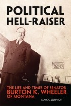 Марк Джонсон - Political Hell-Raiser: The Life and Times of Senator Burton K. Wheeler of Montana