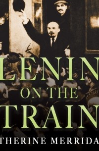 Catherine Merridale - Lenin on the Train