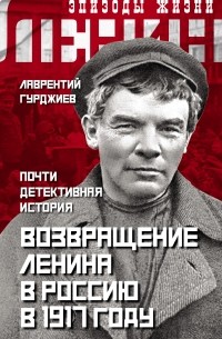Лаврентий Гурджиев - Возвращение Ленина в Россию в 1917 году. Почти детективная история