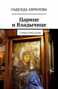 Надежда Ефремова - Царице и Владычице. Стихи и рассказы