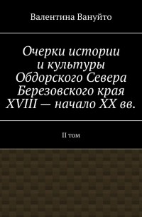 Валентина Вануйто - Очерки истории и культуры Обдорского Севера Березовского края XVIII – начало XX вв. II том