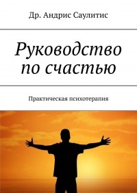 Др. Андрис Саулитис - Руководство по счастью. Практическая психотерапия