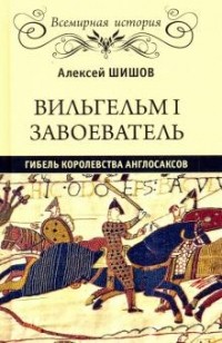 Алексей Шишов - Вильгельм I Завоеватель. Гибель королевства англосаксов