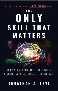Джонатан А. Леви - The Only Skill that Matters: The Proven Methodology to Read Faster, Remember More, and Become a SuperLearner