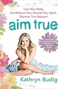 Kathryn Budig - Aim True: Love Your Body, Eat Without Fear, Nourish Your Spirit, Discover True Balance!