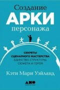 Кэти Мари Уэйланд - Создание арки персонажа. Секреты сценарного мастерства: единство структуры, сюжета и героя