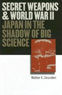 Walter E. Grunden - Secret Weapons and World War II: Japan in the Shadow of Big Science