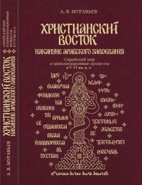 Алексей Муравьев - Христианский Восток накануне арабского завоевания. Сирийский мир и цивилизационные процессы в V–VI вв. н. э.