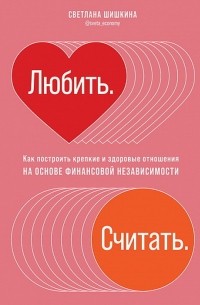 Светлана Шишкина - Любить. Считать. Как построить крепкие и здоровые отношения на основе финансовой независимости