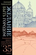 Дмитрий Бавильский - Желание быть городом. Итальянский травелог эпохи Твиттера в шести частях и тридцати пяти городах