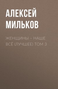 Алексей Леонтьевич Мильков - Женщины – наше всё (лучшее) том 3