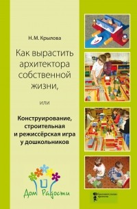 Н. М. Крылова - Как вырастить архитектора собственной жизни, или Конструирование, строительная и режиссёрская игра у дошкольников