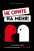 Игорь Романов - Не орите на меня! 8 способов ухода от психологической агрессии