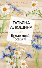 Татьяна Алюшина - Будьте моей семьей
