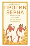 Джеймс Кэмпбелл Скотт - Против зерна: глубинная история древнейших государств