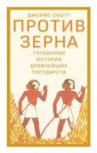 Джеймс Кэмпбелл Скотт - Против зерна: глубинная история древнейших государств