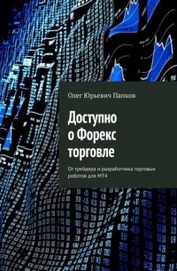 Олег Папков - Доступно о Форекс торговле. От трейдера и разработчика торговых роботов для MT4