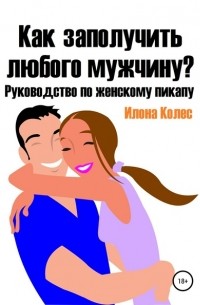 Илона Владимировна Колес - Как заполучить любого мужчину? Руководство по женскому пикапу