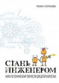 Татьяна Галатонова - Стань инженером. Книга по техническому творчеству для детей и взрослых