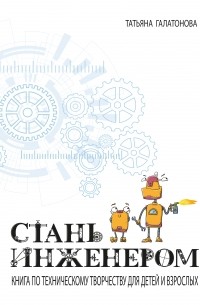 Татьяна Галатонова - Стань инженером. Книга по техническому творчеству для детей и взрослых