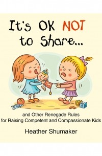 Хизер Шумейкер - It's Ok Not to Share.. . - and Other Renegade Rules for Raising Competent and Compassionate Kids 