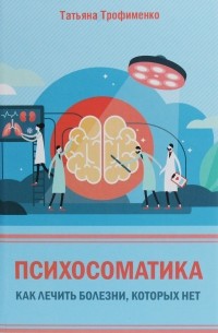 Татьяна Трофименко - Психосоматика. Как лечить болезни, которых нет