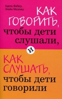 Адель Фабер, Элейн Мазлиш - Как говорить, чтобы дети слушали, и как слушать, чтобы дети говорили