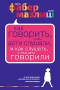 Адель Фабер, Элейн Мазлиш - Как говорить, чтобы дети слушали, и как слушать, чтобы дети говорили