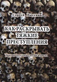 Сергей Алексеевич Лысенко - Как раскрывать тяжкие преступления. Рекомендации специалиста