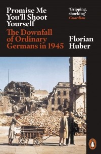 Флориан Хубер - Promise Me You'll Shoot Yourself. The Downfall of Ordinary Germans in 1945