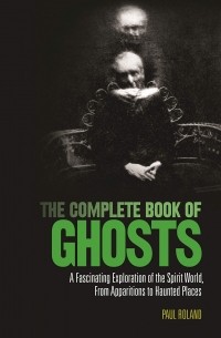 Пол Роланд - The Complete Book of Ghosts : A Fascinating Exploration of the Spirit World from Apparitions to Haunted Places