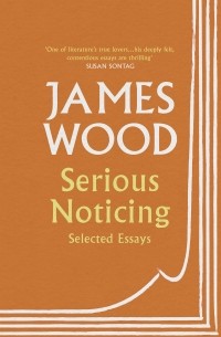 Джеймс Вуд - Serious Noticing : Selected Essays