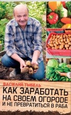 Василий Тыбель - Как заработать на своем огороде и не превратиться в раба