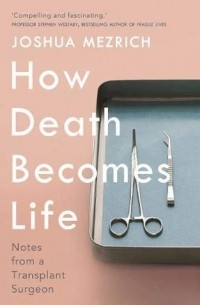 Джошуа Мезрич - How Death Becomes Life. Notes from a Transplant Surgeon