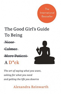 Александра Райнварт - The Good Girl’s Guide to Being a D*ck. The Art of Saying What You Want, Asking for What You Need and Getting the Life You Deserve