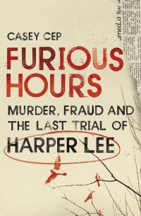 Кейси Сеп - Furious Hours: Murder, Fraud and the Last Trial of Harper Lee