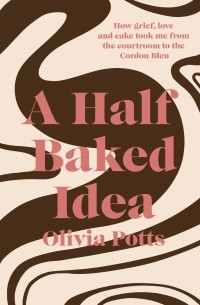 Оливия Поттс - A Half Baked Idea. How grief, love and cake took me from the courtroom to Le Cordon Bleu