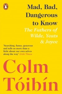 Colm Tóibín - Mad, Bad, Dangerous to Know: he Fathers of Wilde, Yeats and Joyce