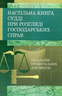 Настільна книга судді при розгляді господарських справ. Складання процесуальних документів за Господарським процесуальним кодексом України