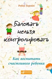 Робин Берман - Баловать нельзя контролировать. Как воспитать счастливого ребенка